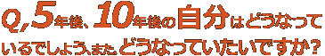 Q,5年後、10年後の自分はどうなっているでしょう、また、どうなっていたいですか？